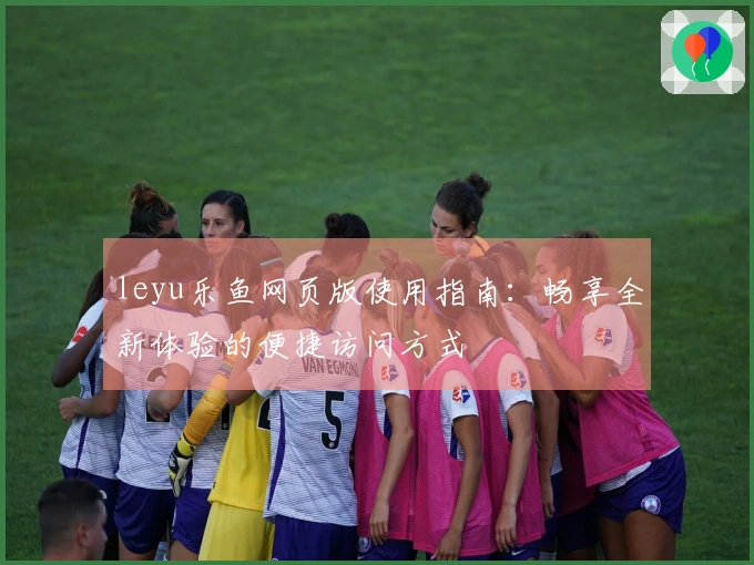 leyu乐鱼网页版使用指南：畅享全新体验的便捷访问方式