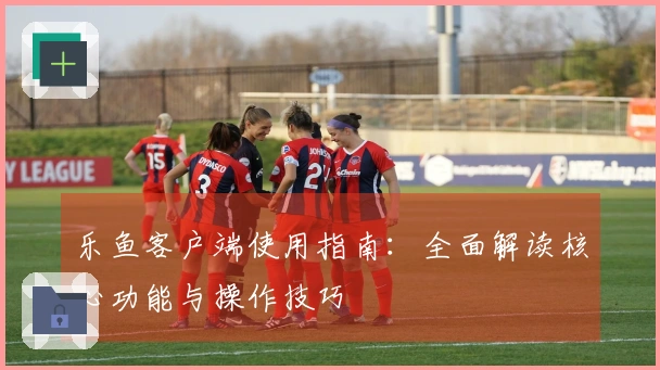 乐鱼客户端使用指南：全面解读核心功能与操作技巧