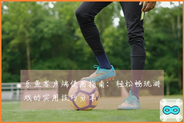 乐鱼客户端使用指南：轻松畅玩游戏的实用技巧分享