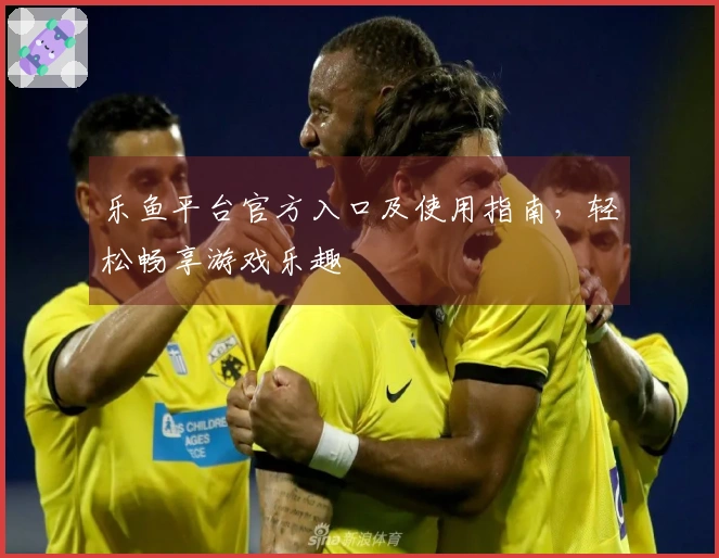 乐鱼平台官方入口及使用指南，轻松畅享游戏乐趣