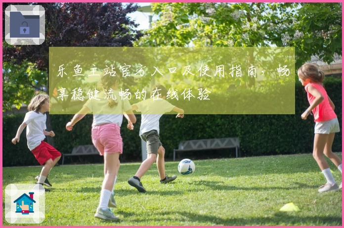 乐鱼主站官方入口及使用指南，畅享稳健流畅的在线体验