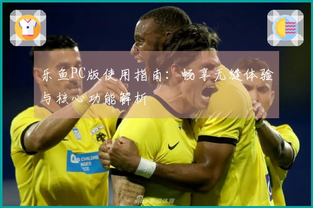 乐鱼PC版使用指南：畅享无缝体验与核心功能解析