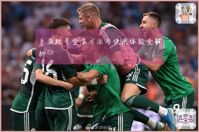 乐鱼账号登录方法与使用体验全解析