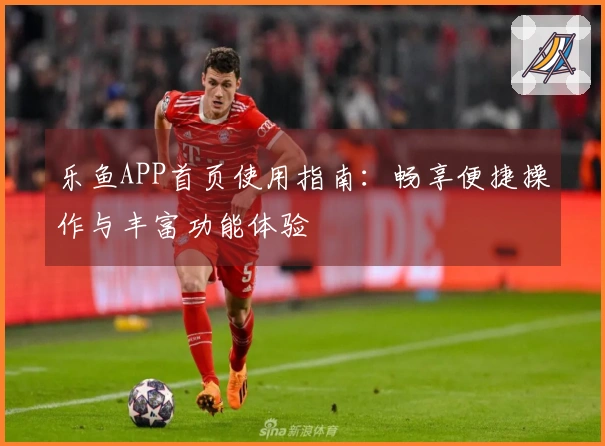 乐鱼APP首页使用指南：畅享便捷操作与丰富功能体验