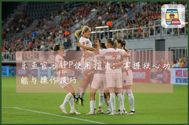 乐鱼官方APP使用指南：掌握核心功能与操作技巧