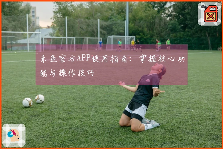 乐鱼官方APP使用指南：掌握核心功能与操作技巧