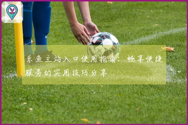 乐鱼主站入口使用指南：畅享便捷服务的实用技巧分享