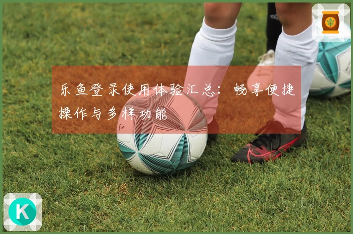 乐鱼登录使用体验汇总：畅享便捷操作与多样功能