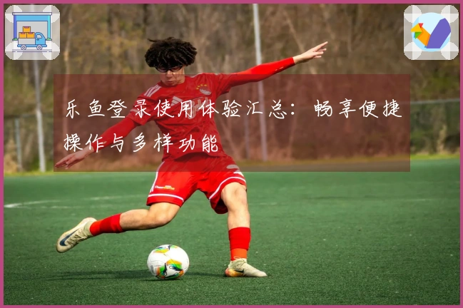乐鱼登录使用体验汇总：畅享便捷操作与多样功能