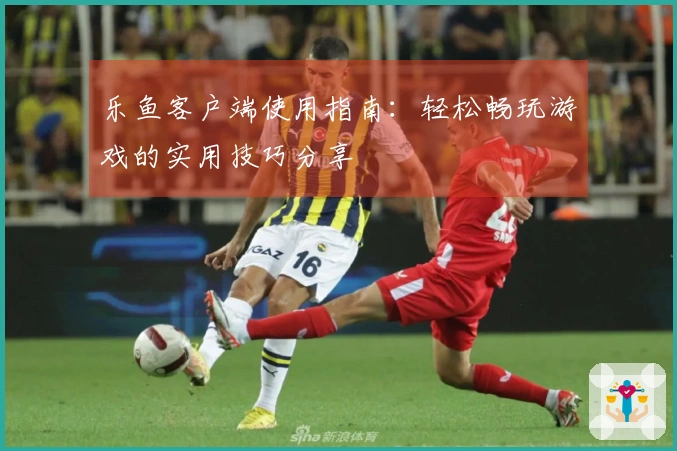 乐鱼客户端使用指南：轻松畅玩游戏的实用技巧分享